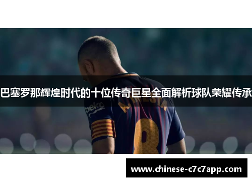 巴塞罗那辉煌时代的十位传奇巨星全面解析球队荣耀传承